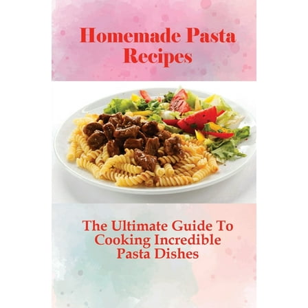 Homemade Pasta Recipes: The Ultimate Guide To Cooking Incredible Pasta Dishes: Guide To Cooking Homemade Pasta With Natural Ingredients (Paperback)