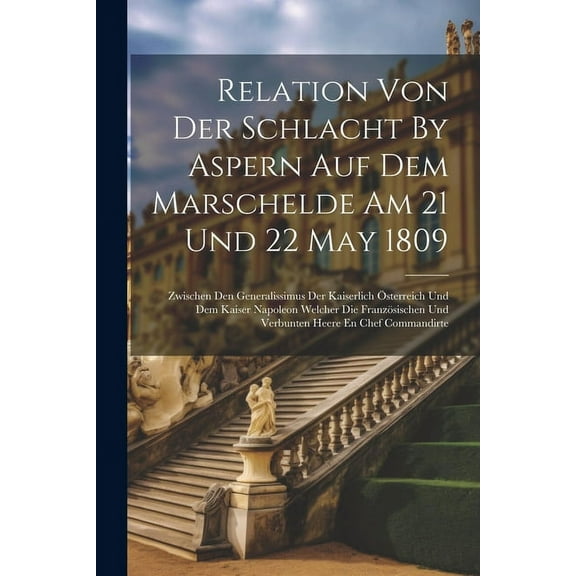 Relation Von Der Schlacht By Aspern Auf Dem Marschelde Am 21 Und 22 May 1809: Zwischen Den Generalissimus Der Kaiserlich Österreich Und Dem Kaiser Napoleon Welcher Die Französischen Und Verbunten Heer