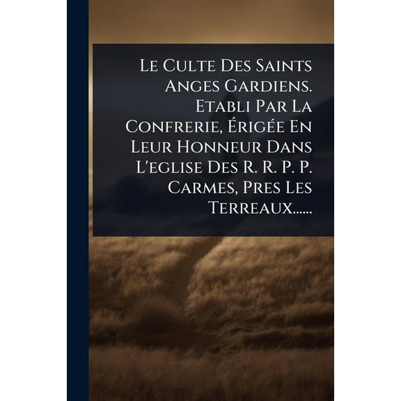 Le Culte Des Saints Anges Gardiens. Etabli Par La Confrerie, ÃrigÃ(c)e En Leur Honneur Dans L'eglise Des , (Paperback)