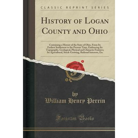 - History of Logan County and Ohio : Containing a History of the State of Ohio, from Its Earliest Settlement to the Present Time, Embracing Its Topography, Geological, Physical and Climactic Features; Its Agricultural, Stock-Growing, Railroad Interests, Etc