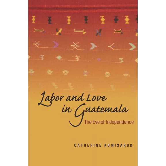Labor and Love in Guatemala : The Eve of Independence (Hardcover)