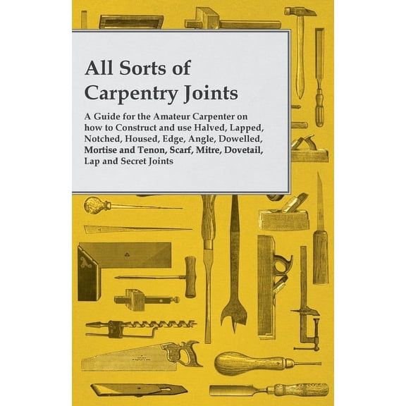 All Sorts of Carpentry Joints: A Guide for the Amateur Carpenter on How to Construct and Use Halved, Lapped, Notched, Ho, (Paperback)