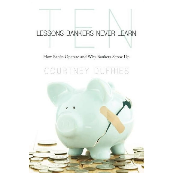 Ten Lessons Bankers Never Learn : How Banks Operate and Why Bankers Screw Up