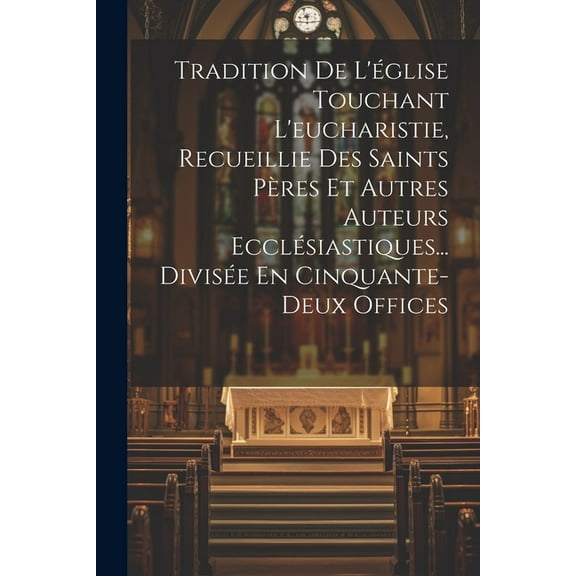 Tradition De L'église Touchant L'eucharistie, Recueillie Des Saints Pères Et Autres Auteurs Ecclésiastiques... Divisée En Cinquante-deux Offices (Paperback)