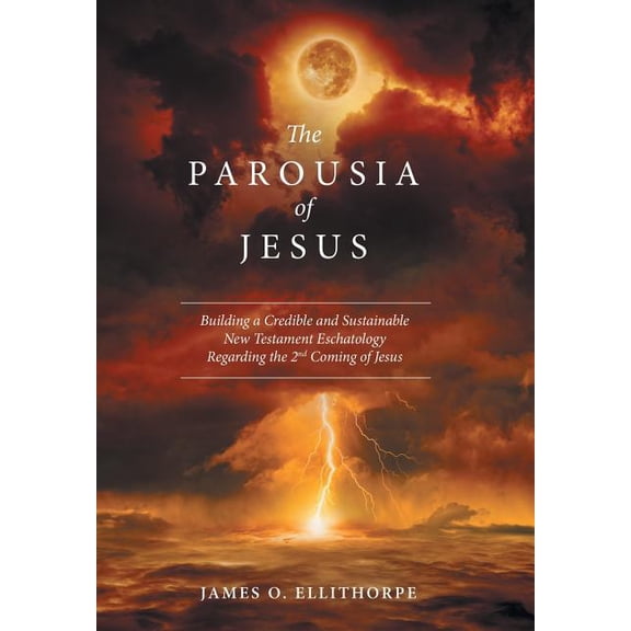 The Parousia of Jesus: Building a Credible and Sustainable New Testament Eschatology Regarding the 2Nd Coming of Jesus