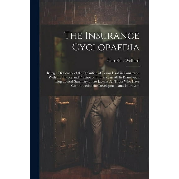 The Insurance Cyclopaedia; Being a Dictionary of the Definition of Terms Used in Connexion With the Theory and Practice of Insurance in all its Branches; a Biographical Summary of the Lives of all Tho