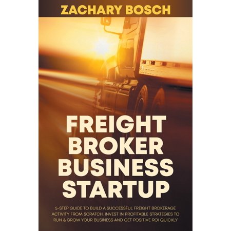 Freight Broker Business Startup: 5-Step Guide to Build a Successful Freight Brokerage Activity from Scratch. Invest in Profitable Strategies to Run & Grow Your Business and Get Positive ROI Quickly (P
