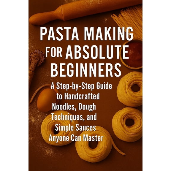 Pasta Making for Absolute Beginners: A Step-by-Step Guide to Handcrafted Noodles, Dough Techniques, and Simple Sauces An, (Paperback)