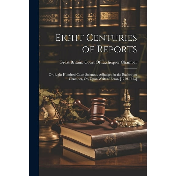 Eight Centuries of Reports: Or, Eight Hundred Cases Solemnly Adjudged in the Exchequer Chamber, Or, Upon Writs of Error. [1220-1623] (Paperback)