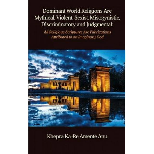 Dominant World Religions Are Mythical, Violent, Sexist, Misogynistic, Discriminatory and Judgmental: All Religious Scriptures Are Fabrications Attributed to an Imaginary God