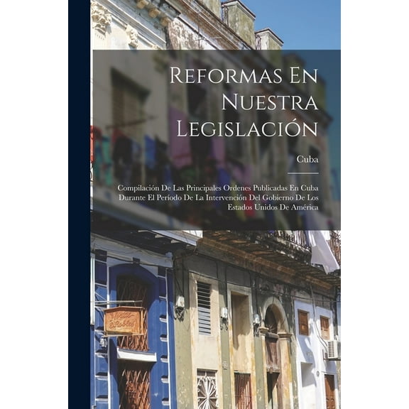 Reformas En Nuestra Legislación: Compilación De Las Principales Ordenes Publicadas En Cuba Durante El Período De La Intervención Del Gobierno De Los Estados Unidos De América (Paperback)