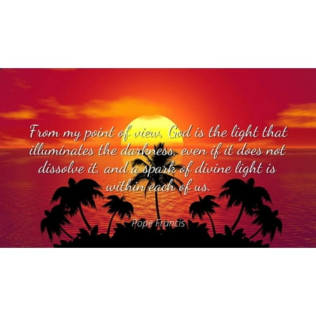 - Pope Francis - From my point of view, God is the light that illuminates the darkness, even if it does not dissolve it, and a spark of divine light is with - Famous Quotes Laminated POSTER PRINT 24X20.