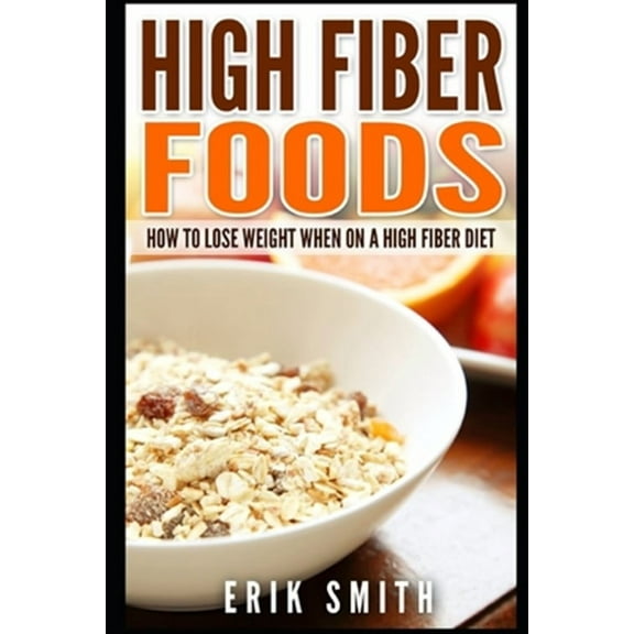 High Fiber Foods: How To Lose Weight When On A High Fiber Diet (Paperback) by Erik Smith