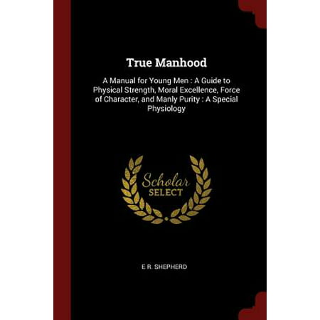 True Manhood : A Manual for Young Men: A Guide to Physical Strength, Moral Excellence, Force of Character, and Manly Purity: A Special