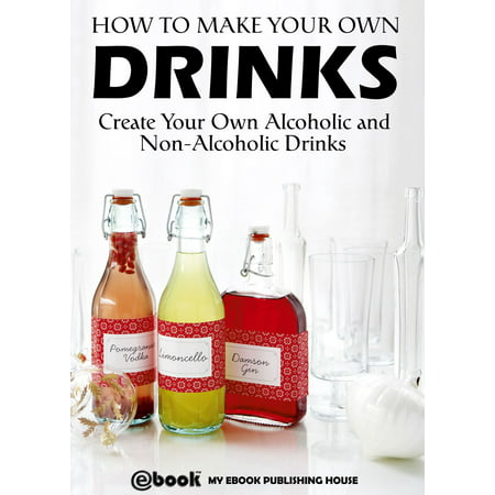 How to Make Your Own Drinks: Create Your Own Alcoholic and Non-Alcoholic Drinks -