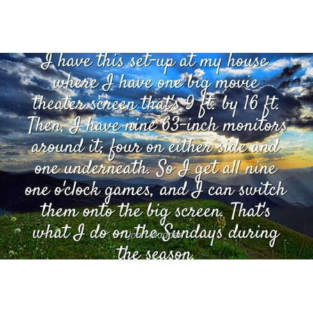 John Madden - Famous Quotes Laminated POSTER PRINT 24x20 - I have this set-up at my house where I have one big movie theater screen that's 9 ft. by 16 ft. Then, I have nine 63-inch monitors around