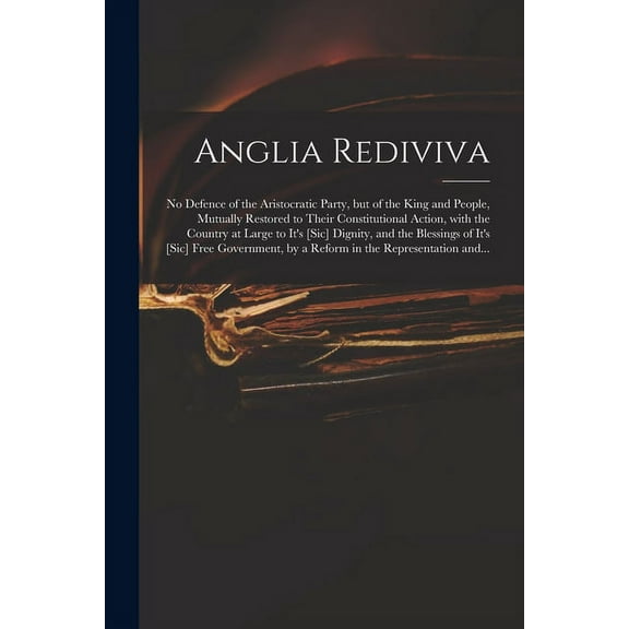 Anglia Rediviva: No Defence of the Aristocratic Party, but of the King and People, Mutually to Their Constitutional Action, With the Country at Large to It's [sic] Dignity, and the Blessings