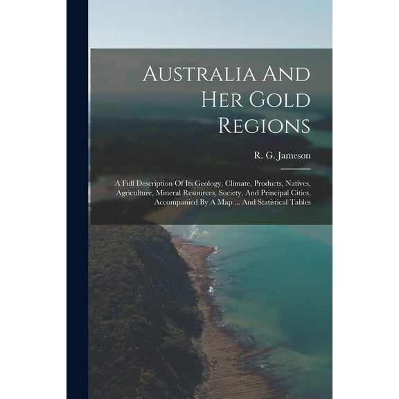 Australia And Her Gold Regions: A Full Description Of Its Geology, Climate, Products, Natives, Agriculture, Mineral Resources, Society, And Principal