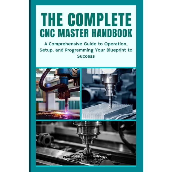The Complete CNC Master Handbook: A Comprehensive Guide to Operation, Setup, and Programming Your Blueprint to Success, (Paperback)