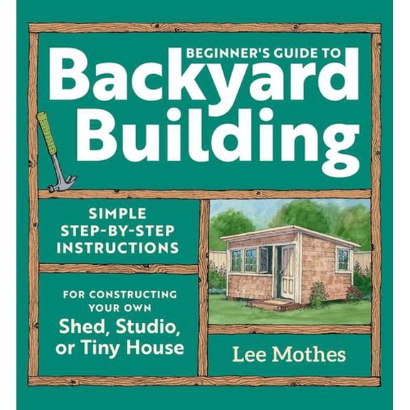 Beginner's Guide to Backyard Building: Simple Step-by-Step Instructions for Constructing Your Own Shed, Studio, or Tiny House