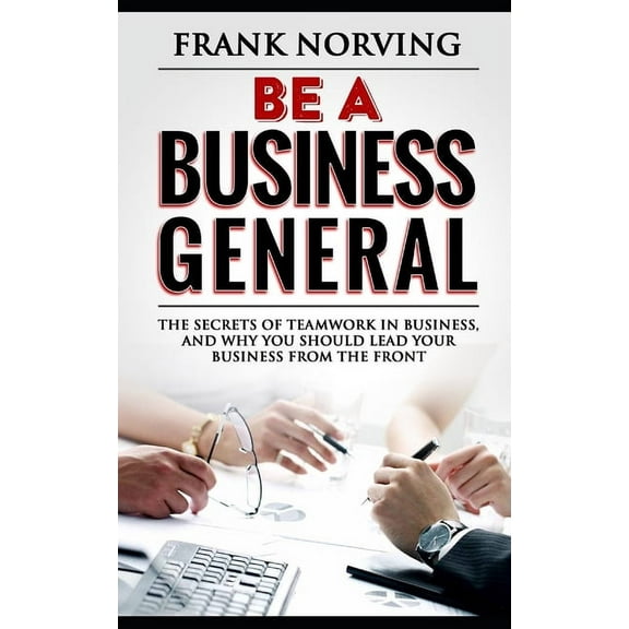Be a Business General : The secrets of teamwork in business, and why you should lead your business from the front (Paperback)