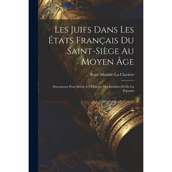 Les Juifs Dans Les États Français Du Saint-Siège Au Moyen Âge: Documents Pour Servir À L'Histoire Des Israélites Et De La Papauté (Paperback)