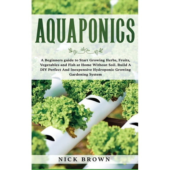 Aquaponics: A Beginners guide to Start Growing Herbs, Fruits, Vegetables and Fish at Home Without Soil. Build A DIY Perfect and Inexpensive Hydroponic Growing Gardening System (Hardcover)