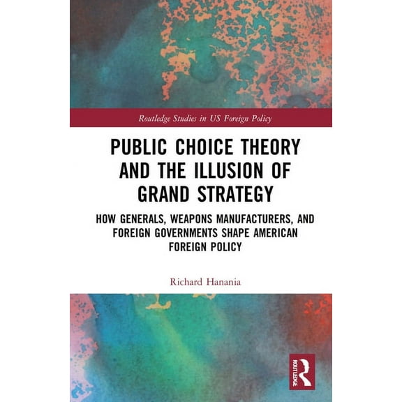 Routledge Studies in Us Foreign Policy Public Choice Theory and the Illusion of Grand Strategy: How Generals, Weapons Manufacturers, and Foreign Governments Sh, (Hardcover)