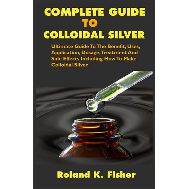 Complete Guide To Colloidal Silver Ultimate Guide To The Benefit Uses Application Dosage Treatment And Side Effects Including How To Make Colloidal Silver Paperback Walmart Com Walmart Com