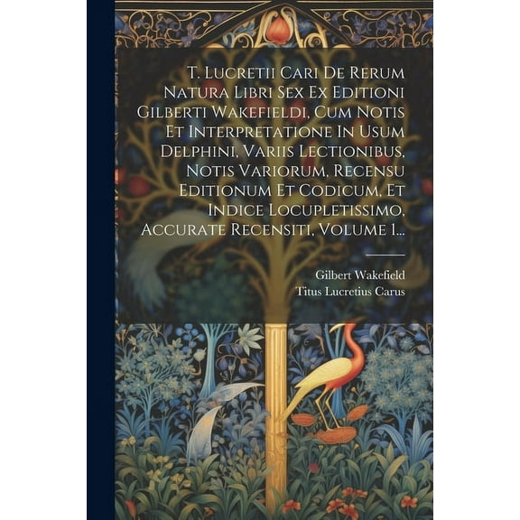 T. Lucretii Cari De Rerum Natura Libri Sex Ex Editioni Gilberti Wakefieldi, Cum Notis Et Interpretatione In Usum Delphini, Variis Lectionibus, Notis Variorum, Recensu Editionum Et Codicum, Et Indice L