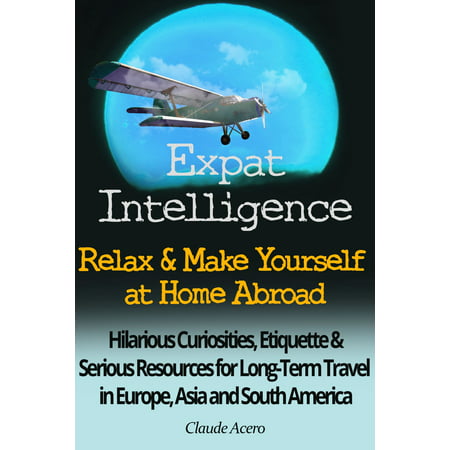 Expat Intelligence: Relax & Make Yourself at Home Abroad Hilarious Curiosities, Etiquette and Serious Resources for Long-Term Travel in Europe, Asia and South America - (Best Travel South America)
