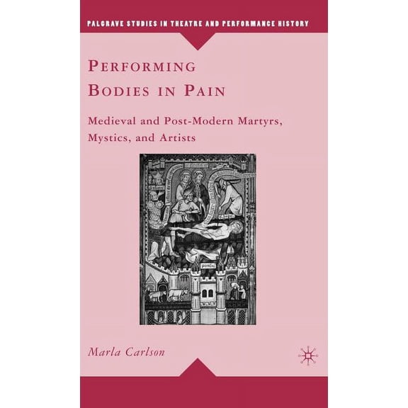 Palgrave Studies in Theatre and Performa Performing Bodies in Pain: Medieval and Post-Modern Martyrs, Mystics, and Artists, (Hardcover)
