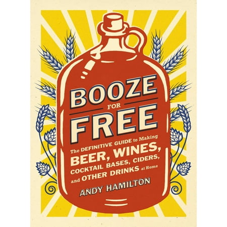 Booze for Free : The Definitive Guide to Making Beer, Wines, Cocktail Bases, Ciders, and Other Dr inks at