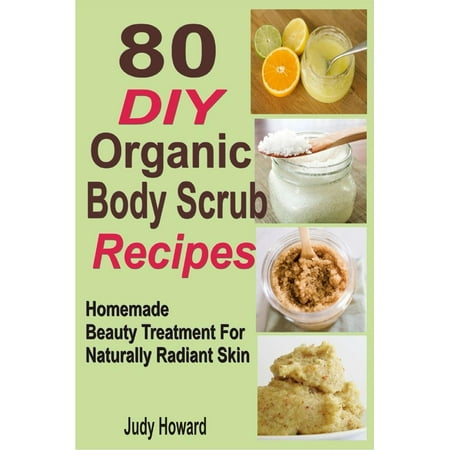 80 DIY Organic Body Scrub Recipes: Homemade Beauty Treatment For Naturally Radiant Skin -