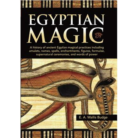 Egyptian Magic : A history of ancient Egyptian magical practices including amulets, names, spells, enchantments, figures, formulae, supernatural ceremonies, and words of