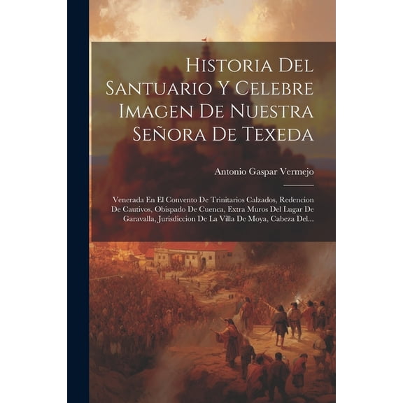 Historia Del Santuario Y Celebre Imagen De Nuestra Señora De Texeda: Venerada En El Convento De Trinitarios Calzados, Redencion De Cautivos, Obispado De Cuenca, Extra Muros Del Lugar De Garavalla, Jur