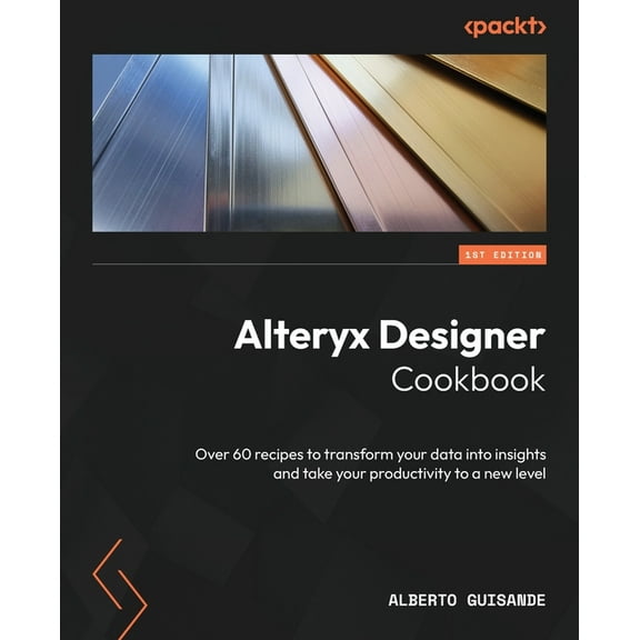 Alteryx Designer Cookbook: Over 60 recipes to transform your data into insights and take your productivity to a new leve, (Paperback)