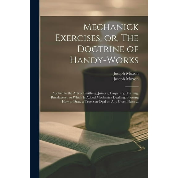 Mechanick Exercises, or, The Doctrine of Handy-works: Applied to the Arts of Smithing, Joinery, (Paperback) by Joseph 1627-1691 Mechanick D Moxon