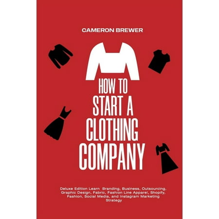 How to Start a Clothing Company - Deluxe Edition Learn Branding, Business, Outsourcing, Graphic Design, Fabric, Fashion Line Apparel, Shopify, Fashion, Social Media, and Instagram Marketing (Paperback