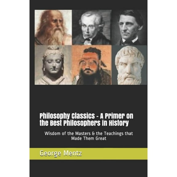 Philosophy Classics - A Primer on the Best Philosophers in History: Wisdom of the Masters & the Teachings that Made Them Great