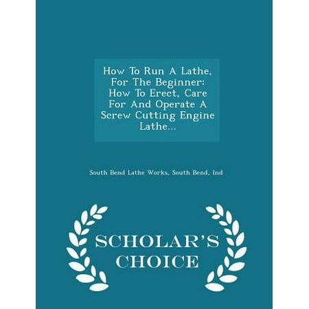 How to Run a Lathe, for the Beginner: How to Erect, Care for and Operate a Screw Cutting Engine Lathe. - Scholar's Choice Edition