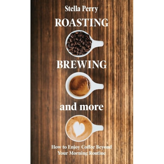 Roasting, Brewing and More: How to Enjoy Coffee Beyond your Morning Routine, (Hardcover)