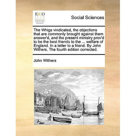The Whigs Vindicated, the Objections That Are Commonly Brought Against Them Answer'd, and the Present Ministry Prov'd to Be the Best Friends to the ... Welfare of England. in a Letter to a Friend. by John Withers. the Fourth Edition