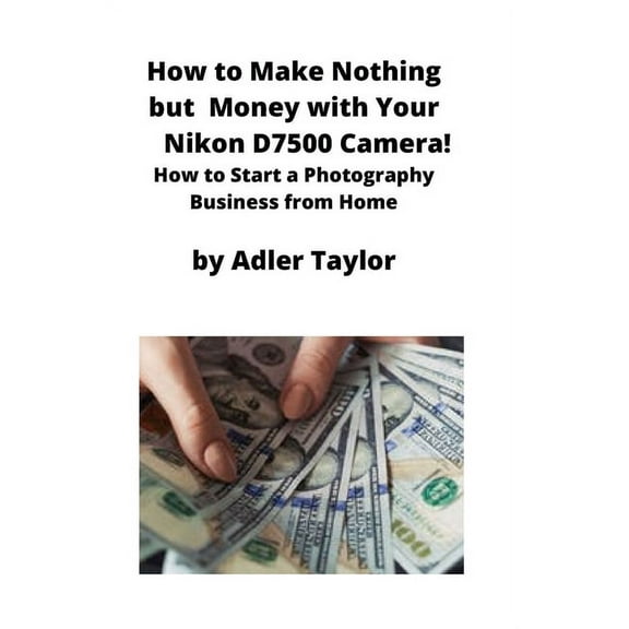 How to Make Nothing but Money with Your Nikon D7500 Camera!: How to Start a Photography Business from Home, (Paperback)