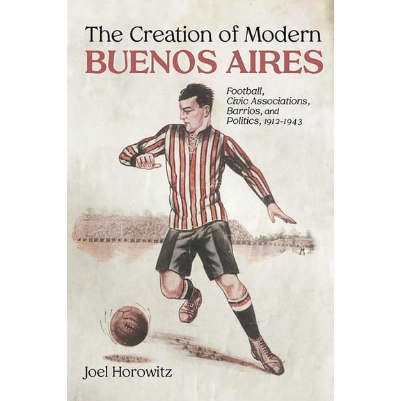 Creation of Modern Buenos Aires: Football, Civic Associations, Barrios, and Politics, 1912-1943, (Paperback)
