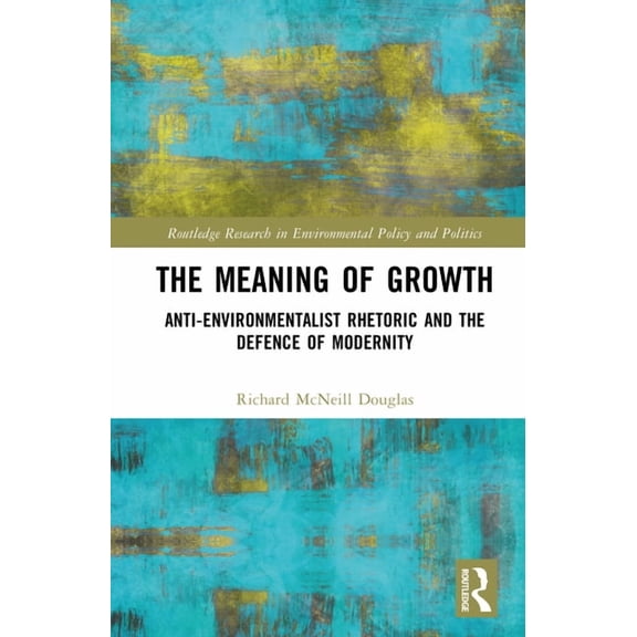 Routledge Research in Environmental Poli The Meaning of Growth: Anti-Environmentalist Rhetoric and the Defence of Modernity, (Hardcover)