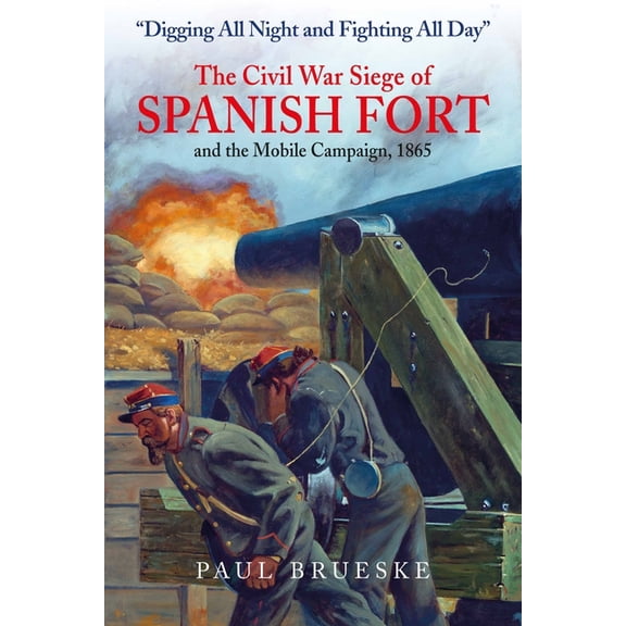 Digging All Night and Fighting All Day: The Civil War Siege of Spanish Fort and the Mobile Campaign, 1865, (Hardcover)