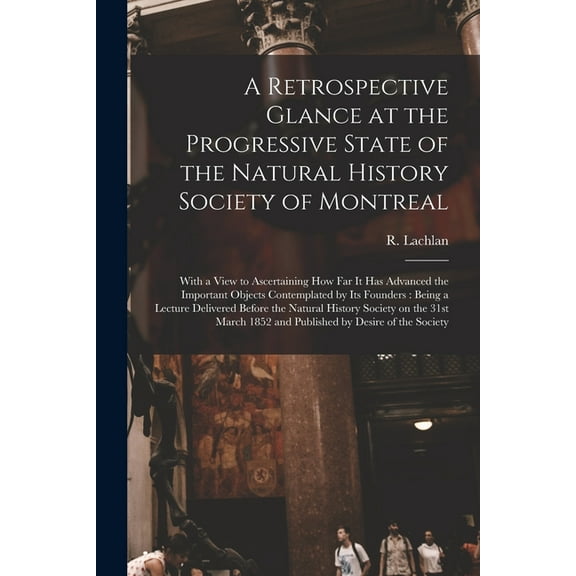 A Retrospective Glance at the Progressive State of the Natural History Society of Montreal [microform] : With a View to Ascertaining How Far It Has Advanced the Important Objects Contemplated by Its Founders: Being a Lecture Delivered Before The... (Paperback)
