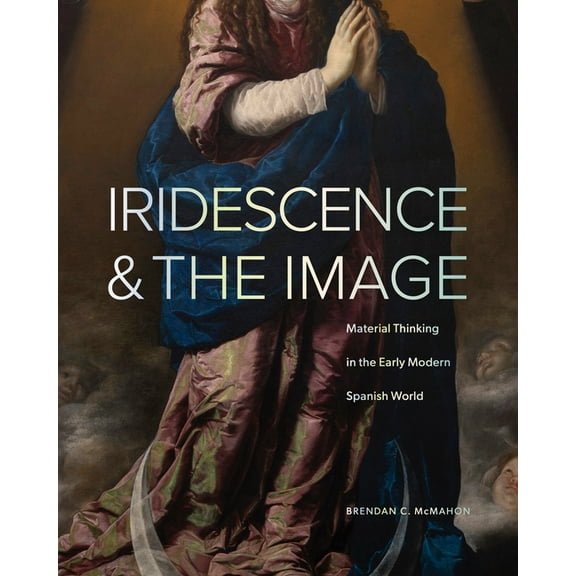 Iridescence and the Image: Material Thinking in the Early Modern Spanish World, (Hardcover)