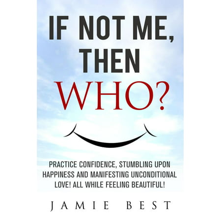 If not ME, Then WHO? Practice Confidence, Stumbling Upon Happiness and Manifesting Unconditional Love! All while Feeling Beautiful! -